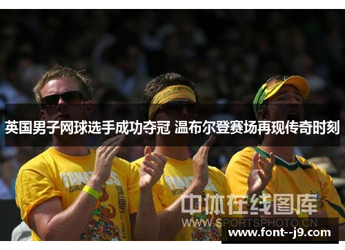 英国男子网球选手成功夺冠 温布尔登赛场再现传奇时刻 英国男子网球选手成功夺冠 温布尔登赛场再现传奇时刻