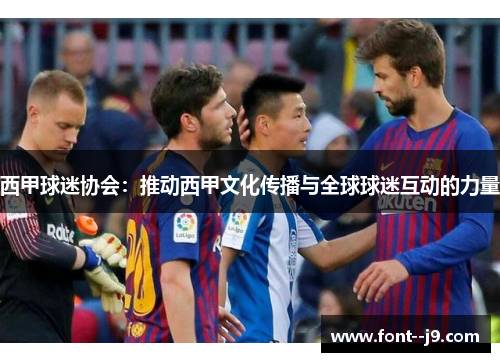 西甲球迷协会:推动西甲文化传播与全球球迷互动的力量 西甲球迷协会:推动西甲文化传播与全球球迷互动的力量