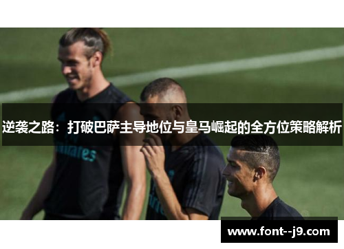 逆袭之路:打破巴萨主导地位与皇马崛起的全方位策略解析 逆袭之路:打破巴萨主导地位与皇马崛起的全方位策略解析