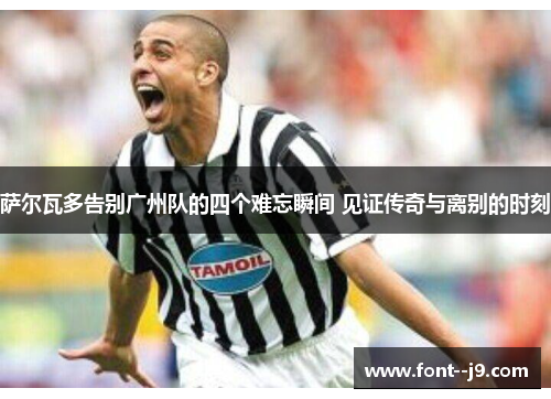 萨尔瓦多告别广州队的四个难忘瞬间 见证传奇与离别的时刻