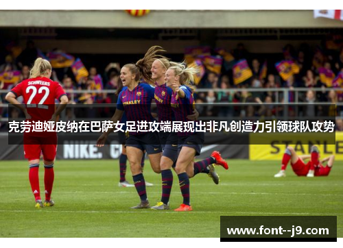 克劳迪娅皮纳在巴萨女足进攻端展现出非凡创造力引领球队攻势
