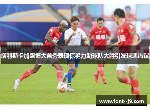塔利斯卡加盟恒大首秀表现惊艳力助球队大胜引发球迷热议